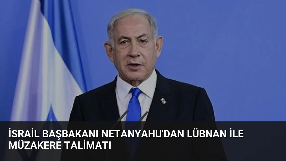 İsrail Başbakanı Netanyahu’dan Lübnan ile Müzakere Talimatı