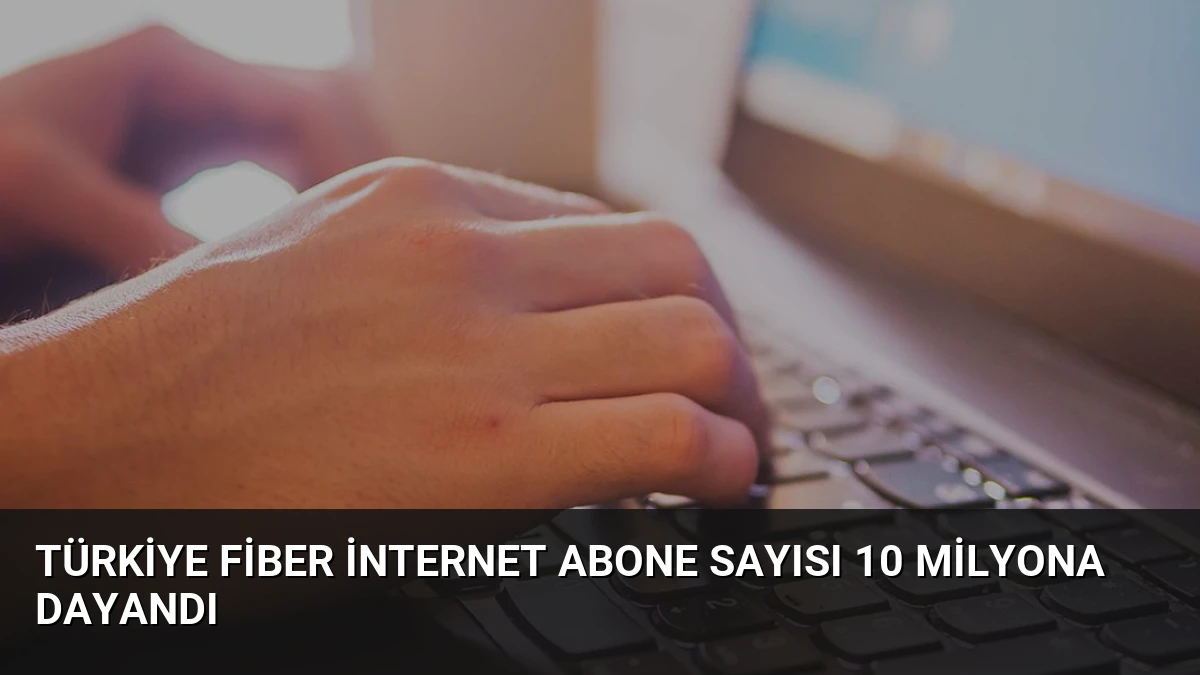 Türkiye Fiber İnternet Abone Sayısı 10 Milyona Dayandı