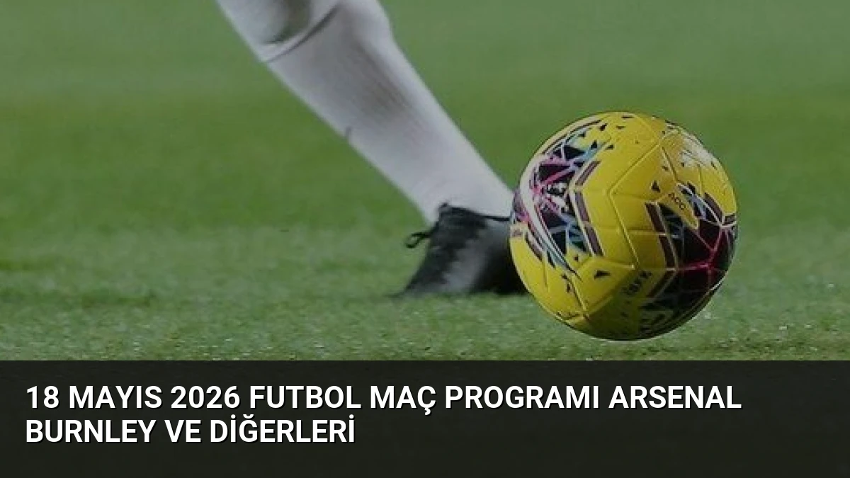 18 Mayıs 2026 Futbol Maç Programı Arsenal Burnley ve Diğerleri