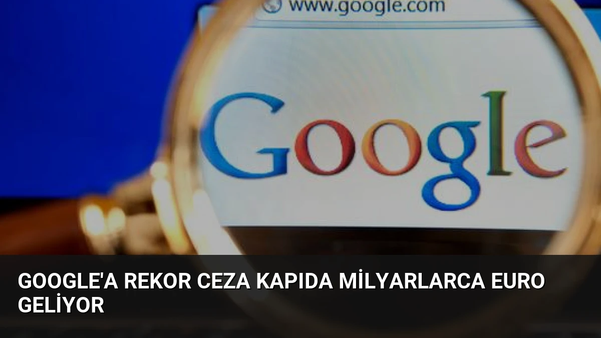 Google’a Rekor Ceza Kapıda Milyarlarca Euro Geliyor