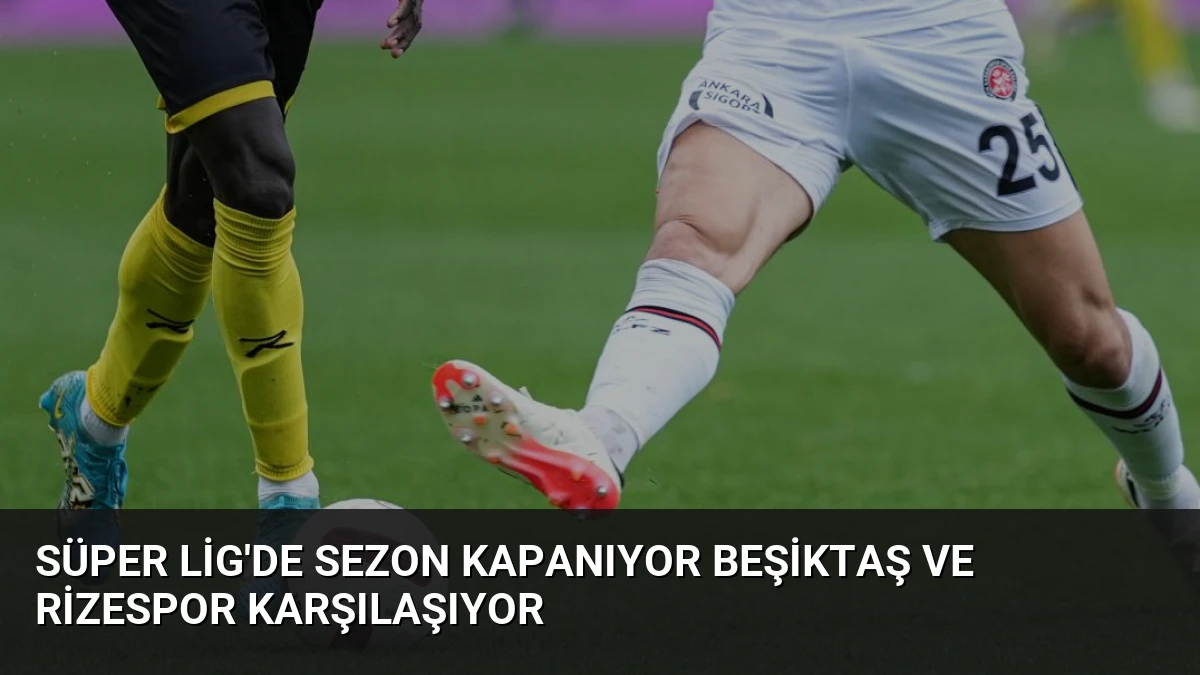 Süper Lig’de Sezon Kapanıyor Beşiktaş ve Rizespor Karşılaşıyor