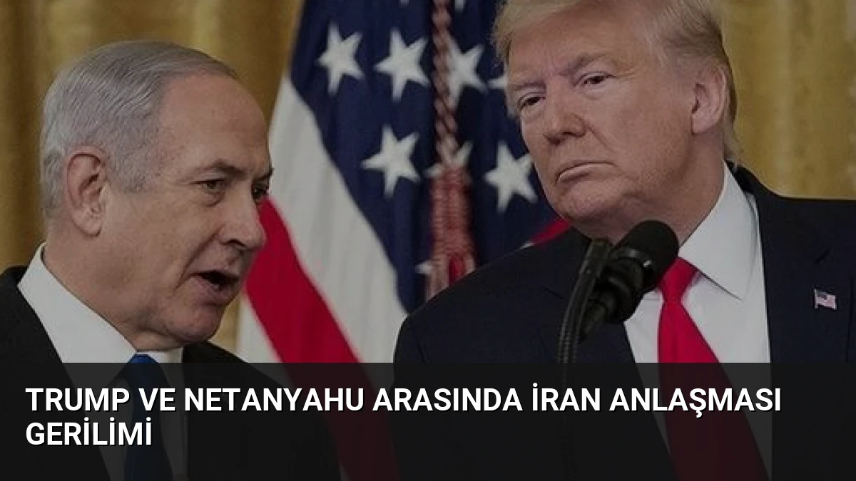 Trump ve Netanyahu Arasında İran Anlaşması Gerilimi