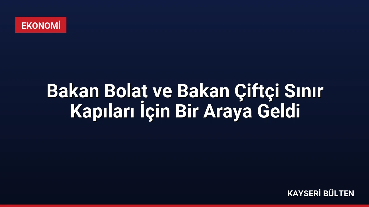 Bakan Bolat ve Bakan Çiftçi Sınır Kapıları İçin Bir Araya Geldi