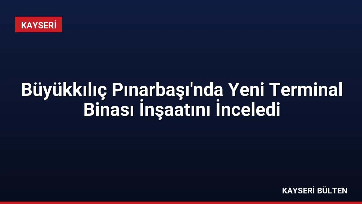 Büyükkılıç Pınarbaşı’nda Yeni Terminal Binası İnşaatını İnceledi