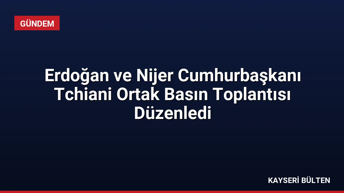 Erdoğan ve Nijer Cumhurbaşkanı Tchiani Ortak Basın Toplantısı Düzenledi
