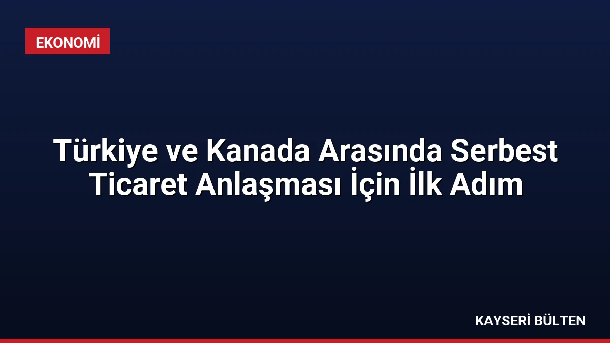 Türkiye ve Kanada Arasında Serbest Ticaret Anlaşması İçin İlk Adım