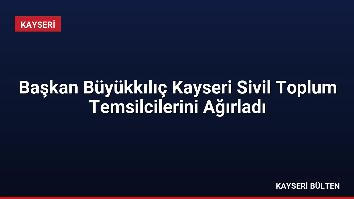 Başkan Büyükkılıç Kayseri Sivil Toplum Temsilcilerini Ağırladı