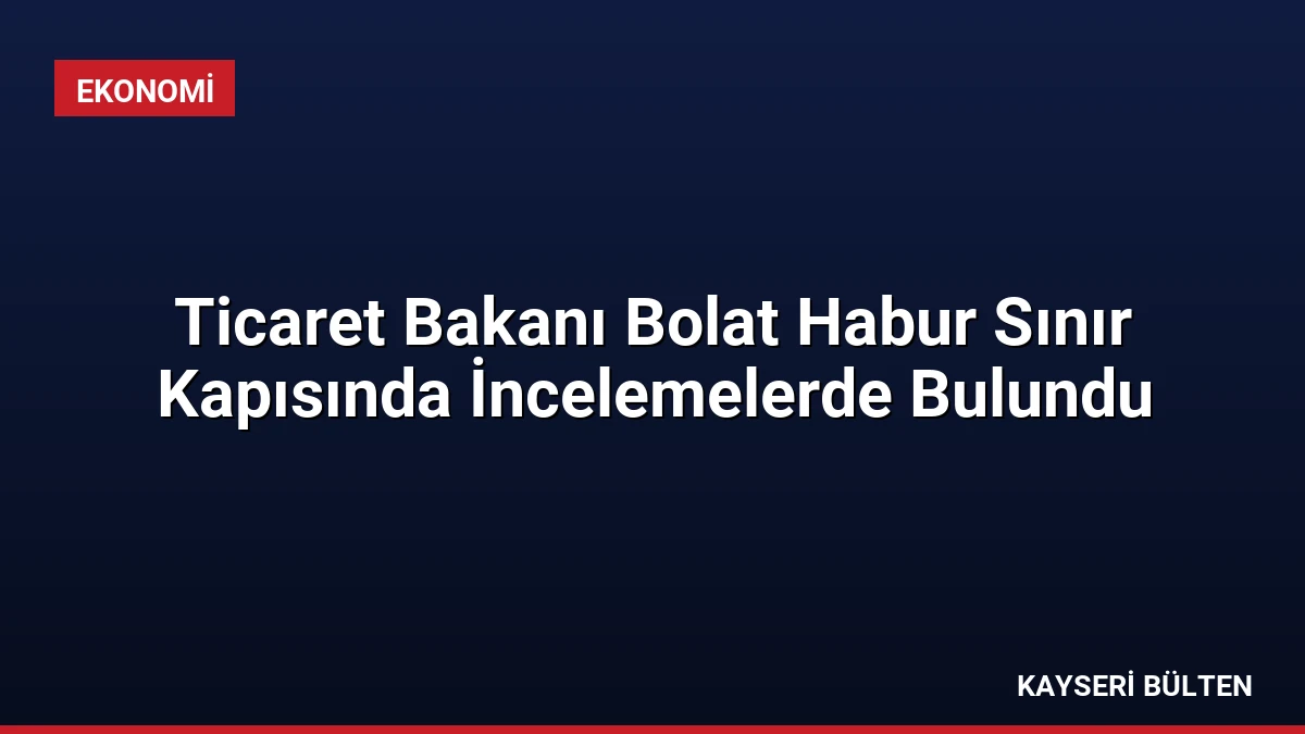 Ticaret Bakanı Bolat Habur Sınır Kapısında İncelemelerde Bulundu