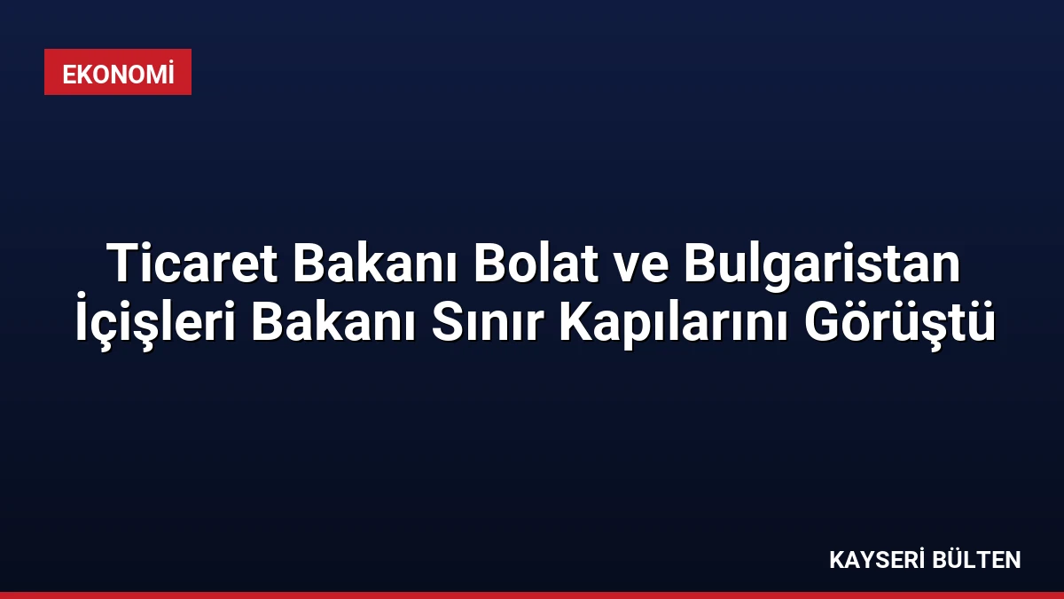 Ticaret Bakanı Bolat ve Bulgaristan İçişleri Bakanı Sınır Kapılarını Görüştü