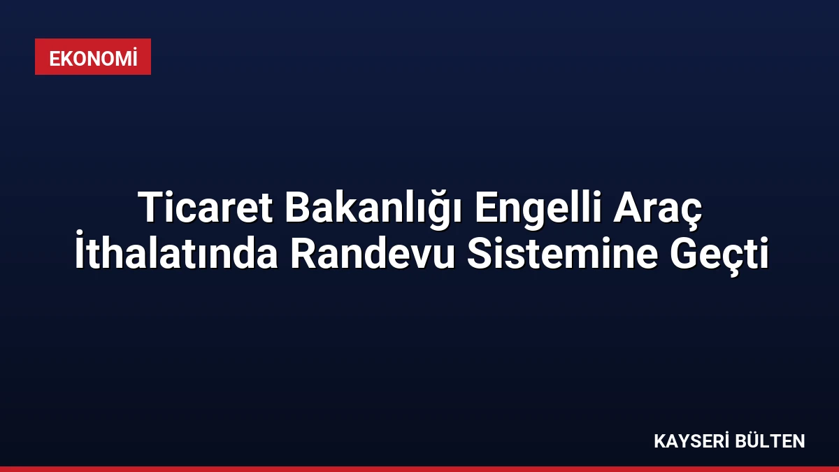 Ticaret Bakanlığı Engelli Araç İthalatında Randevu Sistemine Geçti