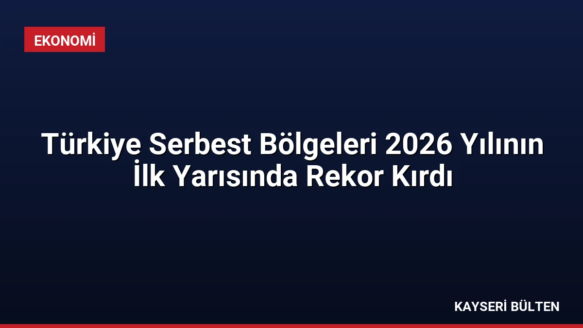 Türkiye Serbest Bölgeleri 2026 Yılının İlk Yarısında Rekor Kırdı