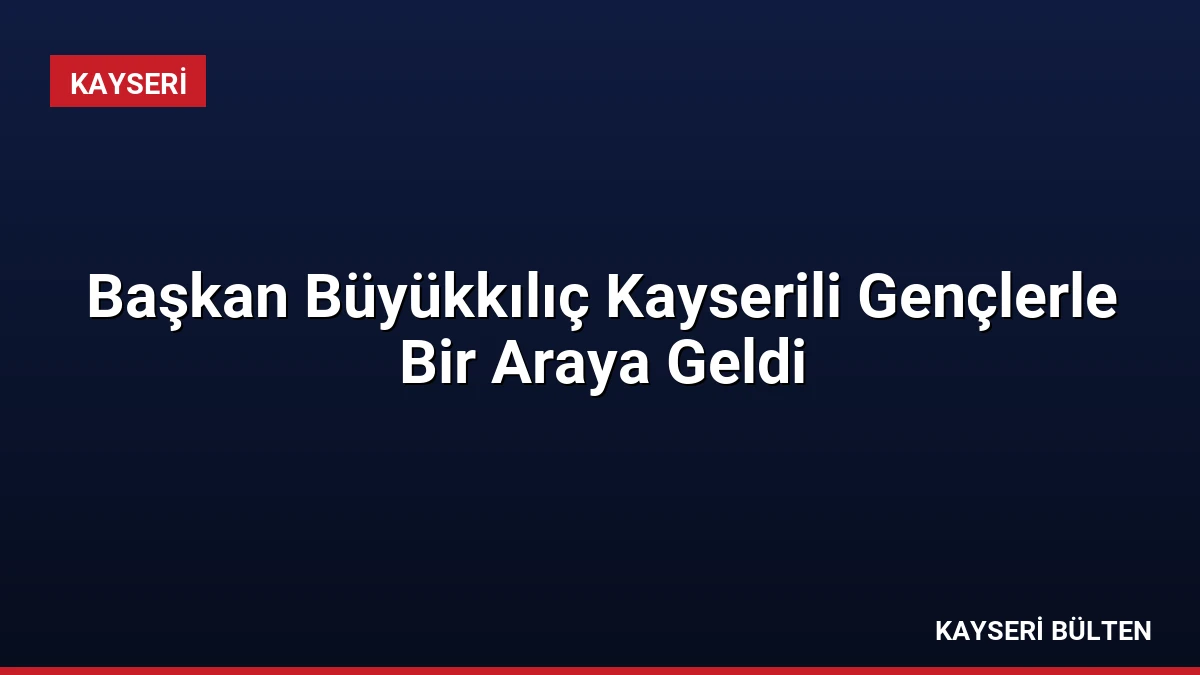 Başkan Büyükkılıç Kayserili Gençlerle Bir Araya Geldi