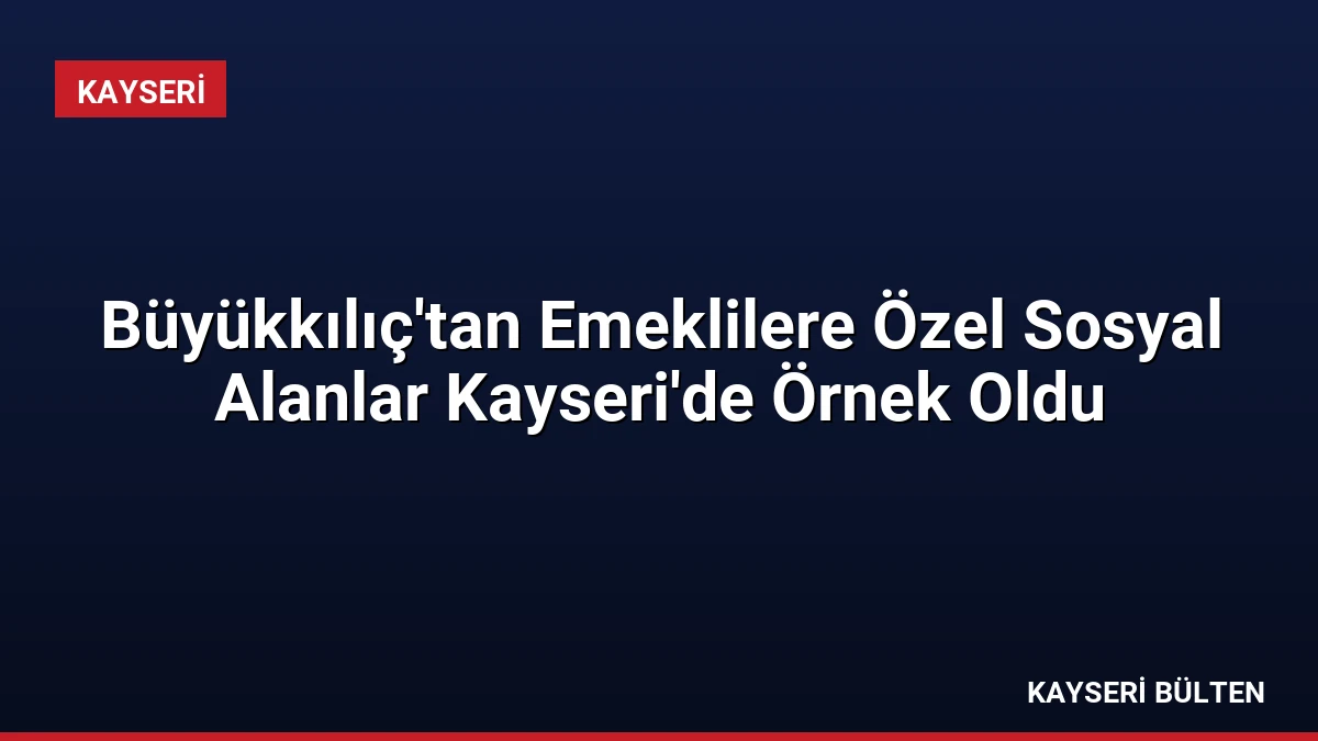 Büyükkılıç’tan Emeklilere Özel Sosyal Alanlar Kayseri’de Örnek Oldu