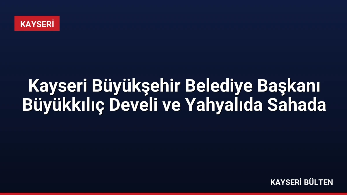 Kayseri Büyükşehir Belediye Başkanı Büyükkılıç Develi ve Yahyalıda Sahada